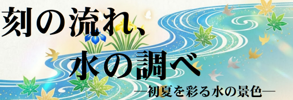 時の流れ、水の調べ～初夏を彩る水の景色～