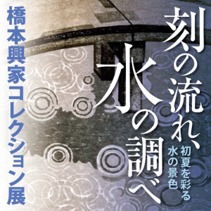橋本興家コレクション展「刻の流れ、水の調べ」